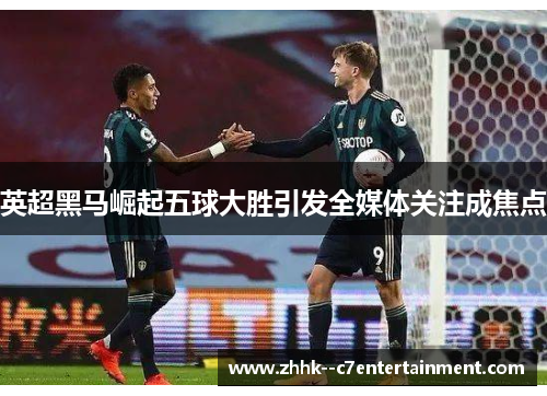 英超黑马崛起五球大胜引发全媒体关注成焦点