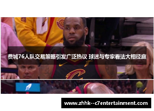 费城76人队交易策略引发广泛热议 球迷与专家看法大相径庭 费城76人队交易策略引发广泛热议 球迷与专家看法大相径庭