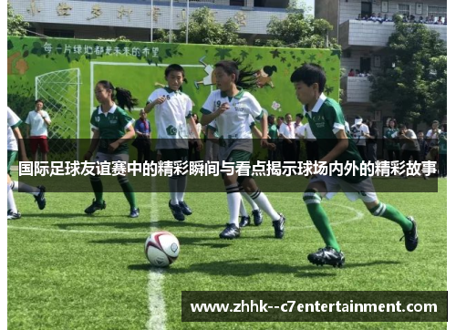 国际足球友谊赛中的精彩瞬间与看点揭示球场内外的精彩故事