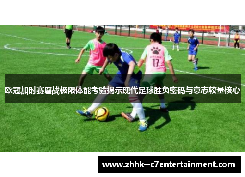 欧冠加时赛鏖战极限体能考验揭示现代足球胜负密码与意志较量核心