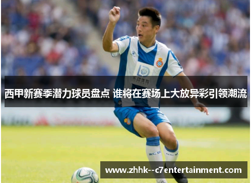 西甲新赛季潜力球员盘点 谁将在赛场上大放异彩引领潮流