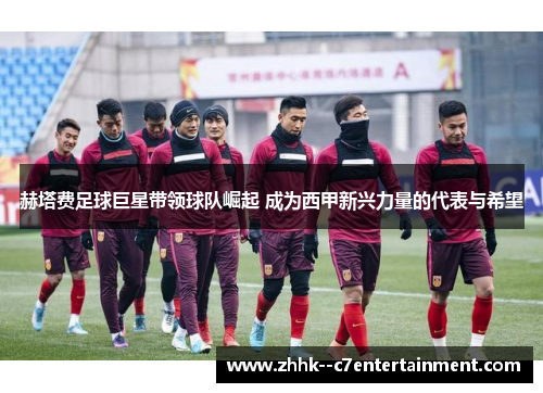 赫塔费足球巨星带领球队崛起 成为西甲新兴力量的代表与希望