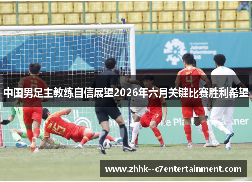 中国男足主教练自信展望2026年六月关键比赛胜利希望