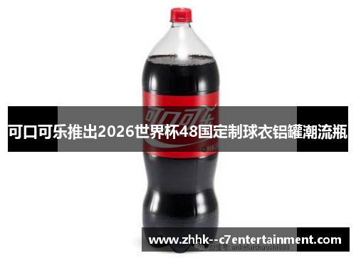 可口可乐推出2026世界杯48国定制球衣铝罐潮流瓶