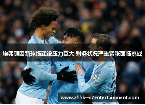 埃弗顿因新球场建设压力巨大 财务状况严重紧张面临挑战 埃弗顿因新球场建设压力巨大 财务状况严重紧张面临挑战