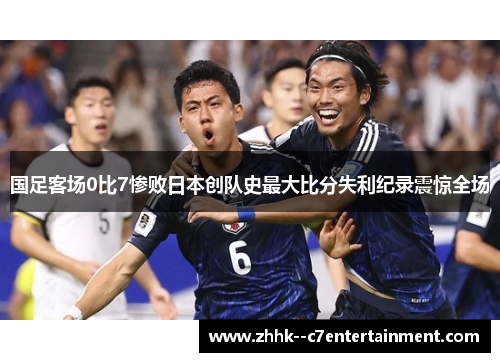 国足客场0比7惨败日本创队史最大比分失利纪录震惊全场