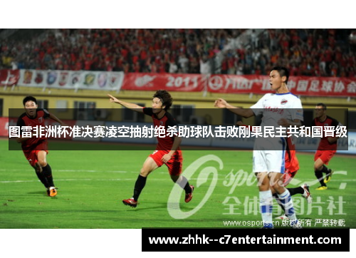 图雷非洲杯准决赛凌空抽射绝杀助球队击败刚果民主共和国晋级