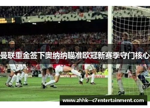 曼联重金签下奥纳纳瞄准欧冠新赛季守门核心