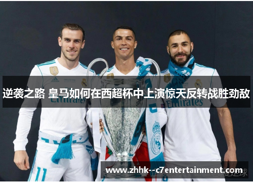 逆袭之路 皇马如何在西超杯中上演惊天反转战胜劲敌
