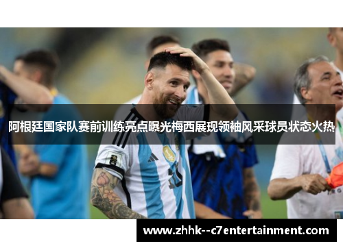 阿根廷国家队赛前训练亮点曝光梅西展现领袖风采球员状态火热