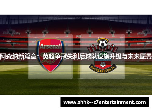 阿森纳新篇章：英超争冠失利后球队设施升级与未来愿景
