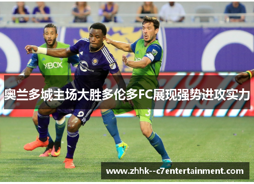 奥兰多城主场大胜多伦多FC展现强势进攻实力 奥兰多城主场大胜多伦多FC展现强势进攻实力
